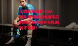 亿盛彩票购彩-CBA球队如何通过增加球员的防守协作提升全队的防守效果？